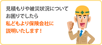 見積もりや被災状況についてお困りでしたら私どもより保険会社に説明いたします!