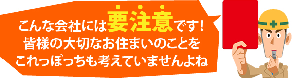 こんな会社には要注意です!皆様の大切なお住まいのことをこれっぽっちも考えていませんよね